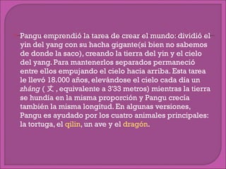 Pangu emprendió la tarea de crear el mundo: dividió el yin del yang con su hacha gigante(si bien no sabemos de donde la saco), creando la tierra del yin y el cielo del yang. Para mantenerlos separados permaneció entre ellos empujando el cielo hacia arriba. Esta tarea le llevó 18.000 años, elevándose el cielo cada día un  zháng  ( 丈 , equivalente a 3'33 metros) mientras la tierra se hundía en la misma proporción y Pangu crecía también la misma longitud. En algunas versiones, Pangu es ayudado por los cuatro animales principales: la tortuga, el  qilin , un ave y el  dragón . 