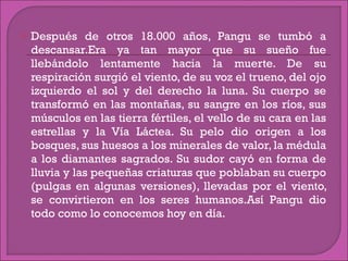 Después de otros 18.000 años, Pangu se tumbó a descansar.Era ya tan mayor que su sueño fue llebándolo lentamente hacia la muerte. De su respiración surgió el viento, de su voz el trueno, del ojo izquierdo el sol y del derecho la luna. Su cuerpo se transformó en las montañas, su sangre en los ríos, sus músculos en las tierra fértiles, el vello de su cara en las estrellas y la Vía Láctea. Su pelo dio origen a los bosques, sus huesos a los minerales de valor, la médula a los diamantes sagrados. Su sudor cayó en forma de lluvia y las pequeñas criaturas que poblaban su cuerpo (pulgas en algunas versiones), llevadas por el viento, se convirtieron en los seres humanos.Así Pangu dio todo como lo conocemos hoy en día. 