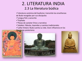 2. LITERATURA INDIA
          2.3 La literatura búdica
Literatura canónica del budismo: transmite las enseñanzas
de Buda recogidas por sus discípulos
Lengua Pali y sanscrito
Tripitaka
Piezas de carácter lírico y narrativo
Jatakas: Fábulas, leyendas y cuentos tradicionales
Lalita-Vistara: Buda cuenta su vida. Gran influencia en las
literaturas posteriores
 