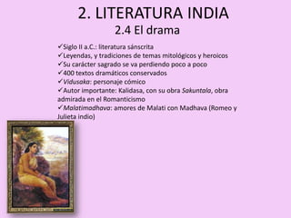 2. LITERATURA INDIA
                 2.4 El drama
Siglo II a.C.: literatura sánscrita
Leyendas, y tradiciones de temas mitológicos y heroicos
Su carácter sagrado se va perdiendo poco a poco
400 textos dramáticos conservados
Vidusaka: personaje cómico
Autor importante: Kalidasa, con su obra Sakuntala, obra
admirada en el Romanticismo
Malatimadhava: amores de Malati con Madhava (Romeo y
Julieta indio)
 