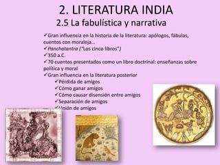 2. LITERATURA INDIA
     2.5 La fabulística y narrativa
Gran influencia en la historia de la literatura: apólogos, fábulas,
cuentos con moraleja…
Panchatantra (“Los cinco libros”)
350 a.C.
70 cuentos presentados como un libro doctrinal: enseñanzas sobre
política y moral
Gran influencia en la literatura posterior
      Pérdida de amigos
      Cómo ganar amigos
      Cómo causar disensión entre amigos
      Separación de amigos
      Unión de amigos
 