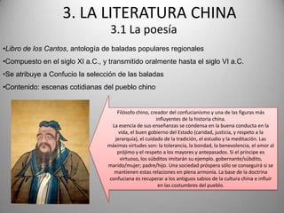 3. LA LITERATURA CHINA
                                  3.1 La poesía
•Libro de los Cantos, antología de baladas populares regionales
•Compuesto en el siglo XI a.C., y transmitido oralmente hasta el siglo VI a.C.
•Se atribuye a Confucio la selección de las baladas
•Contenido: escenas cotidianas del pueblo chino


                                     Filósofo chino, creador del confucianismo y una de las figuras más
                                                        influyentes de la historia china.
                                   La esencia de sus enseñanzas se condensa en la buena conducta en la
                                      vida, el buen gobierno del Estado (caridad, justicia, y respeto a la
                                    jerarquía), el cuidado de la tradición, el estudio y la meditación. Las
                                 máximas virtudes son: la tolerancia, la bondad, la benevolencia, el amor al
                                     prójimo y el respeto a los mayores y antepasados. Si el príncipe es
                                       virtuoso, los súbditos imitarán su ejemplo. gobernante/súbdito,
                                 marido/mujer; padre/hijo. Una sociedad próspera sólo se conseguirá si se
                                    mantienen estas relaciones en plena armonía. La base de la doctrina
                                  confuciana es recuperar a los antiguos sabios de la cultura china e influir
                                                         en las costumbres del pueblo.
 