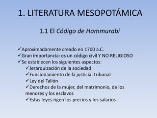 1. LITERATURA MESOPOTÁMICA
         1.1 El Código de Hammurabi

Aproximadamente creado en 1700 a.C.
Gran importancia: es un código civil Y NO RELIGIOSO
Se establecen los siguientes aspectos:
   Jerarquización de la sociedad
   Funcionamiento de la justicia: tribunal
   Ley del Talión
   Derechos de la mujer, del matrimonio, de los
   menores y los esclavos
   Estas leyes rigen los precios y los salarios
 