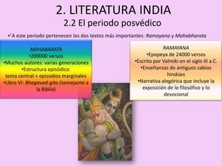 2. LITERATURA INDIA
                          2.2 El periodo posvédico
 A este periodo pertenecen los dos textos más importantes: Ramayana y Mahabharata

             MAHABARATA                                          RAMAYANA
            •200000 versos                                •Epopeya de 24000 versos
•Muchos autores: varias generaciones                •Escrito por Valmiki en el siglo III a.C.
        •Estructura episódica:                         •Enseñanzas de antiguos sabios
 tema central + episodios marginales                               hindúes
•Libro VI: Bhagavad-gita (semejante a                •Narrativa alegórica que incluye la
               la Biblia)                               exposición de lo filosófico y lo
                                                                  devocional
 