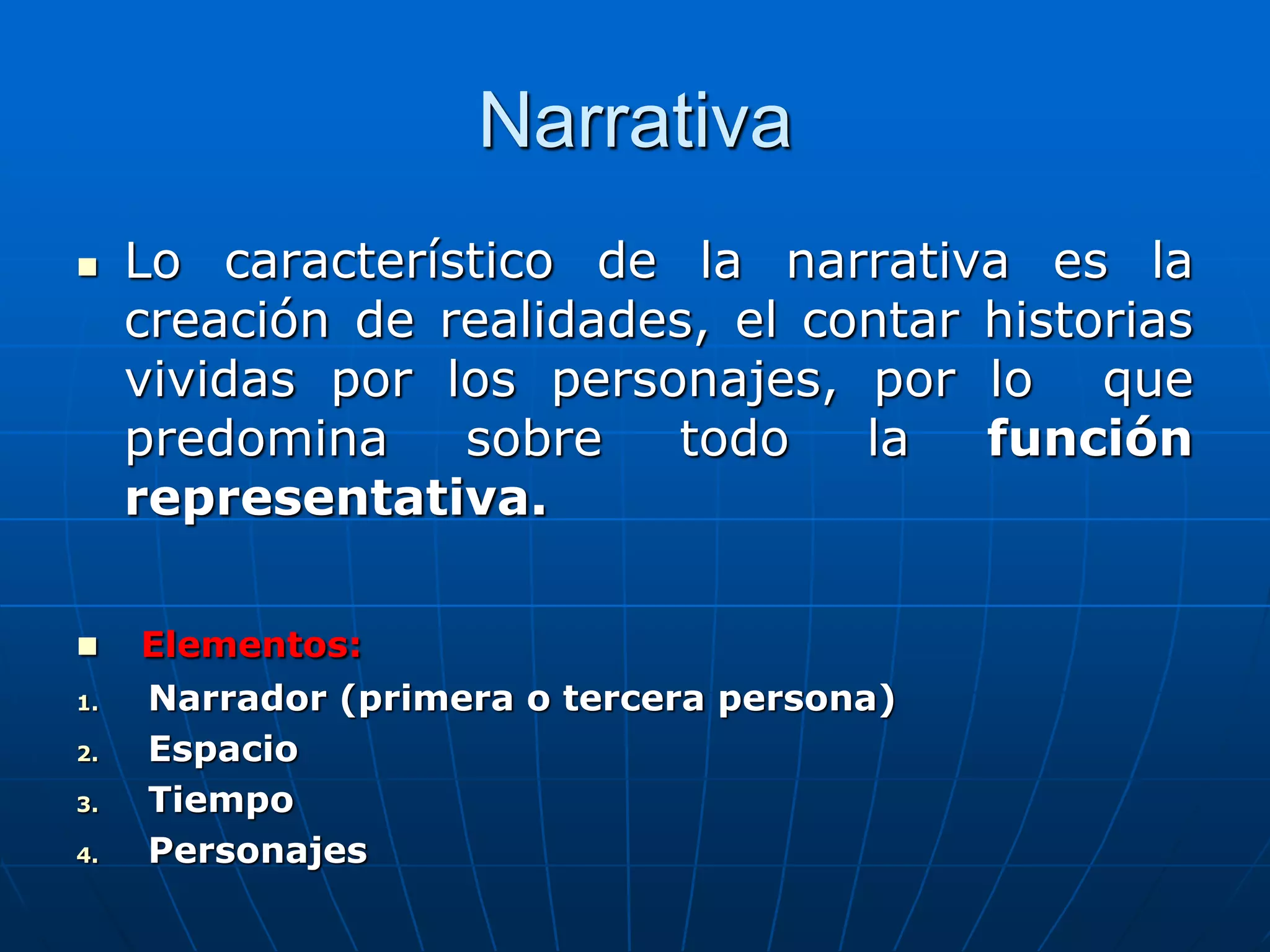 Narrativa
 Lo característico de la narrativa es la
creación de realidades, el contar historias
vividas por los personajes, por lo que
predomina sobre todo la función
representativa.
 Elementos:
1. Narrador (primera o tercera persona)
2. Espacio
3. Tiempo
4. Personajes
 