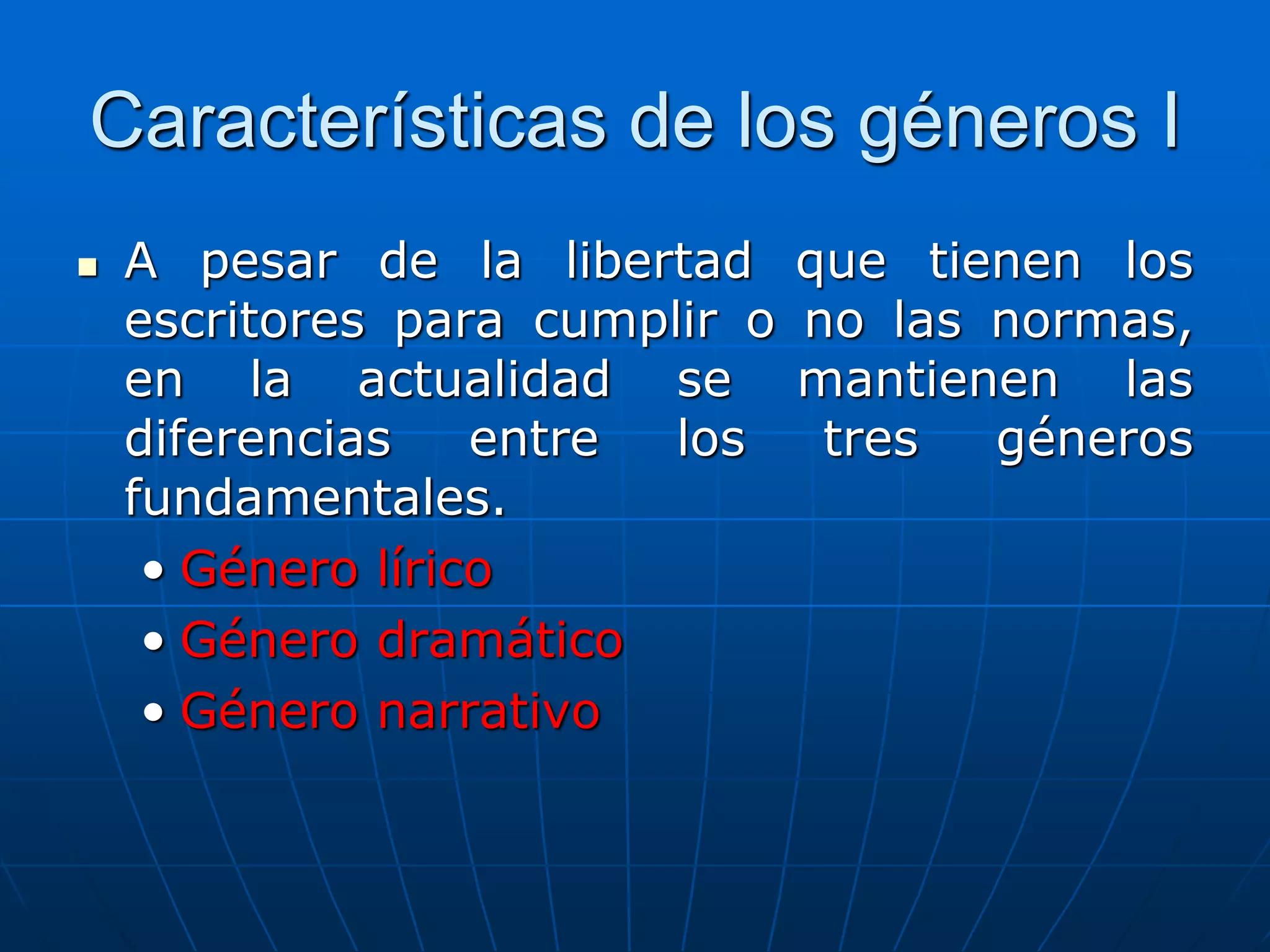 Características de los géneros I
 A pesar de la libertad que tienen los
escritores para cumplir o no las normas,
en la actualidad se mantienen las
diferencias entre los tres géneros
fundamentales.
• Género lírico
• Género dramático
• Género narrativo
 