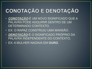 • CONOTAÇÃO-É UM NOVO SIGNIFICADO QUE A
PALAVRA PODE ADQUIRIR DENTRO DE UM
DETERMINADO CONTEXTO.
• EX: O RAPAZ CONSTRUIU UMA MANSÃO.
• DENOTAÇÃO-É O SIGNIFICADO PRÓPRIO DA
PALAVRA INDEPENDENTE DO CONTEXTO.
• EX: A MULHER NADAVA EM OURO.
 