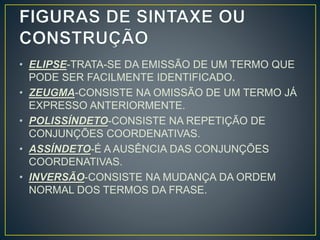 • ELIPSE-TRATA-SE DA EMISSÃO DE UM TERMO QUE
PODE SER FACILMENTE IDENTIFICADO.
• ZEUGMA-CONSISTE NA OMISSÃO DE UM TERMO JÁ
EXPRESSO ANTERIORMENTE.
• POLISSÍNDETO-CONSISTE NA REPETIÇÃO DE
CONJUNÇÕES COORDENATIVAS.
• ASSÍNDETO-É A AUSÊNCIA DAS CONJUNÇÕES
COORDENATIVAS.
• INVERSÃO-CONSISTE NA MUDANÇA DA ORDEM
NORMAL DOS TERMOS DA FRASE.
 