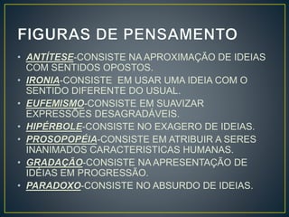 • ANTÍTESE-CONSISTE NA APROXIMAÇÃO DE IDEIAS
COM SENTIDOS OPOSTOS.
• IRONIA-CONSISTE EM USAR UMA IDEIA COM O
SENTIDO DIFERENTE DO USUAL.
• EUFEMISMO-CONSISTE EM SUAVIZAR
EXPRESSÕES DESAGRADÁVEIS.
• HIPÉRBOLE-CONSISTE NO EXAGERO DE IDEIAS.
• PROSOPOPÉIA-CONSISTE EM ATRIBUIR A SERES
INANIMADOS CARACTERISTICAS HUMANAS.
• GRADAÇÃO-CONSISTE NA APRESENTAÇÃO DE
IDÉIAS EM PROGRESSÃO.
• PARADOXO-CONSISTE NO ABSURDO DE IDEIAS.
 