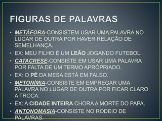 • METÁFORA-CONSISTEM USAR UMA PALAVRA NO
LUGAR DE OUTRA POR HAVER RELAÇÃO DE
SEMELHANÇA.
• EX: MEU FILHO É UM LEÃO JOGANDO FUTEBOL.
• CATACRESE-CONSISTE EM USAR UMA PALAVRA
POR FALTA DE UM TERMO APRÓPRIADO.
• EX: O PÉ DA MESA ESTÁ EM FALSO.
• METONÍMIA-CONSISTE EM EMPREGAR UMA
PALAVRA NO LUGAR DE OUTRA POR FICAR CLARO
A TROCA.
• EX: A CIDADE INTEIRA CHORA A MORTE DO PAPA.
• ANTONOMASIA-CONSISTE NO RODEIO DE
PALAVRAS.
 