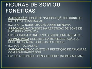 • ALITERAÇÃO-CONSISTE NA REPETIÇÃO DE SONS DE
NATUREZA CONSONATAL.
• EX: O RATO ROEU A ROUPA DO REI DE ROMA.
• ASSONÂNCIA-CONSISTE NA REPETIÇÃO DE SONS DE
NATUREZA VOCÁLICA.
• EX: SOU MULATO NATO NO SENTIDO LATO MULATO...
• ONOMATOPÉIA-CONSISTE NA REPRESENTAÇÃO DE
SONS DE ANIMAIS, OBJETOS OU RUIDOS.
• EX: TOC! TOC! AU! AU!
• PARONOMASIA-CONSISTE NA REPETIÇÃO DE PALAVRAS
COM SONS PARECIDOS.
• EX: “EU QUE PASSO, PENSO E PEÇO”.(SIDNEY MILLAN)
 
