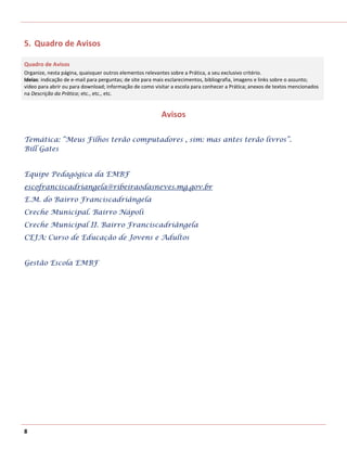 5. Quadro de Avisos

Quadro de Avisos
Organize, nesta página, quaisquer outros elementos relevantes sobre a Prática, a seu exclusivo critério.
Ideias: indicação de e-mail para perguntas; de site para mais esclarecimentos, bibliografia, imagens e links sobre o assunto;
vídeo para abrir ou para download; informação de como visitar a escola para conhecer a Prática; anexos de textos mencionados
na Descrição da Prática; etc., etc., etc.


                                                          Avisos

Temática: “Meus Filhos terão computadores , sim: mas antes terão livros”.
Bill Gates


Equipe Pedagógica da EMBF
escofranciscadriangela@ribeiraodasneves.mg.gov.br
E.M. do Bairro Franciscadriângela
Creche Municipal. Bairro Nápoli
Creche Municipal II. Bairro Franciscadriângela
CEJA: Curso de Educação de Jovens e Adultos


Gestão Escola EMBF




8
 