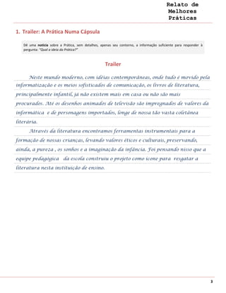 Relato de
                                                                                         Melhores
                                                                                         Práticas

1. Trailer: A Prática Numa Cápsula

   Dê uma notícia sobre a Prática, sem detalhes, apenas seu contorno, a informação suficiente para responder à
   pergunta: “Qual a ideia da Prática?”



                                                   Trailer

      Neste mundo moderno, com idéias contemporâneas, onde tudo é movido pela
informatização e os meios sofisticados de comunicação, os livros de literatura,

principalmente infantil, já não existem mais em casa ou não são mais

procurados. Até os desenhos animados de televisão são impregnados de valores da

informática e de personagens importados, longe de nossa tão vasta coletânea

literária.

      Através da literatura encontramos ferramentas instrumentais para a

formação de nossas crianças, levando valores éticos e culturais, preservando,

ainda, a pureza , os sonhos e a imaginação da infância. Foi pensando nisso que a

equipe pedagógica da escola construiu o projeto como ícone para resgatar a

literatura nesta instituição de ensino.




                                                                                                                 3
 