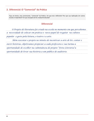 2. Diferencial: O “Comercial” da Prática

    Faça um breve, mas convincente, “comercial” da Prática. Em que ela é diferente? Por que sua replicação em outras
    escolas é imperdível? Em que situação ela foi criada/introduzida?



                                                   Diferencial

        O Projeto de literatura foi criado na escola no momento em que percebemos
a necessidade de colocar em prática o nosso papel de resgatar na cultura

popular o gosto pela leitura, o teatro e a arte.

        Além executar o projeto no intuito de incentivar a arte de ler, contar e

ouvir histórias, objetivamos propiciar a cada professora e sua turma a

oportunidade de escolher na culminância do projeto “Feira Literária”a

oportunidade de levar sua história a um público de auditório.




4
 