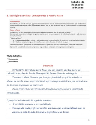 Relato de
                                                                                                                Melhores
                                                                                                                Práticas


3. Descrição da Prática: Componentes e Passo a Passo

    Componentes
    Se sua Prática, na hora da execução, não tem uma série de passos, mas um sistema com vários componentes, opte por descrever
    suas principais características. Cada componente é descrito num ou dois parágrafos, com um título que nomeia a característica
    descrita.

    Passo a Passo
    Se sua Prática, na hora da execução, tem um roteiro de passos sequenciais, opte por descrever os passos.
    Comece cada passo com a indicação do agente, seguido de um verbo, no presente do indicativo, indicando a ação (como no
    exemplo, abaixo).
    “Biblioteca Móvel”:
         a) A bibliotecária distribui o material e pede aos alunos que iniciem o trabalho, de acordo com as regras afixadas no quadro
         b) Os alunos sentam-se em grupo de três e fazem uma leitura silenciosa do texto do seu grupo
    Observação: Se todas as ações tiverem um único agente, indique o agente uma única vez e liste cada passo, começando com o verbo.
    Opcional: Se sua prática tiver mais de um processo (algo raro), use outra cópia desta página, para esse registro.




Título da Prática:
  Componentes
  Passo a Passo

                                                              Descrição
       O PROJETO Literatura para Todos já é um projeto que faz parte do
calendário escolar da Escola Municipal do Bairro Franciscadriângela.

       É uma atividade literária que tem por finalidade propiciar a todos os

alunos da escola novas experiências de aprendizagem da leitura por meio do uso

de diversas linguagens de expressão.

       Nesse projeto há o envolvimento de toda a equipe escolar e também da

comunidade.


O projeto é estruturado da seguinte maneira:

        É escolhido um tema a ser trabalhado;

       Em seguida, cada professor escolhe um livro, que será trabalhado com os

       alunos em sala de aula, frisando a importância do tema;



                                                                                                                                        5
 