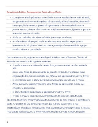 Descrição da Prática: Componentes e Passo a Passo (Cont.)

     O professor ainda planeja as atividades a serem realizadas em sala de aula,

     integrando as diversas disciplinas do currículo, além de escolher, de acordo

     com o perfil da turma, a forma de apresentar o livro escolhido: teatro,

     poesia, música, dança, dentre outros, e define como será o figurino e quais os

     materiais serão utilizados;

     Todos os trabalhos são desenvolvidos junto com os alunos;

     a culminância do projeto se dá no dia em que se realiza exposição e a

     apresentação da Feira Literária, com a presença da comunidade, equipe

     escolar, alunos e convidados.



Outro momento do projeto é executado pela Bibliotecária. Chama-se “Sacola de

Literatura e acontece da seguinte maneira:

     A cada semana um aluno da turma leva para casa uma sacola contendo
     um

     livro, uma folha de apresentação do projeto contendo orientações para

     cooperação dos pais no trabalho dos filhos, e um questionário sobre o livro;

     O livro ficará com o aluno por uma semana, para que ele leia e releia;

     Nesse período o aluno preparará uma forma de apresentar o livro aos

     colegas e à professora;

     O aluno também responderá o questionário sobre o livro;

      Findo o prazo o aluno fará a apresentação do livro em sala de aula.

A Sacola de Leitura tem por finalidade a formação de bons leitores e incentivar o

gosto e o prazer de ler, além de permitir que o aluno desenvolva a sua

criatividade, oralidade, comunicação oral, capacidade de interpretação e síntese.

Visa ainda participação e o envolvimento dos pais na vida escolar dos filhos.




6
 