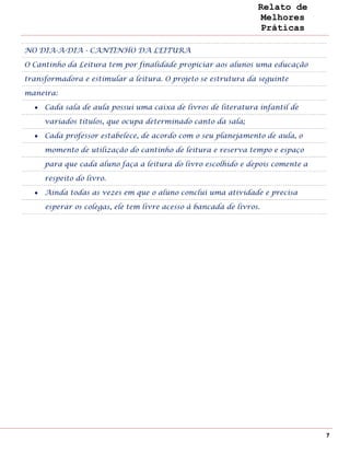 Relato de
                                                                  Melhores
                                                                  Práticas

NO DIA-A-DIA - CANTINHO DA LEITURA

O Cantinho da Leitura tem por finalidade propiciar aos alunos uma educação

transformadora e estimular a leitura. O projeto se estrutura da seguinte

maneira:

     Cada sala de aula possui uma caixa de livros de literatura infantil de

     variados títulos, que ocupa determinado canto da sala;

     Cada professor estabelece, de acordo com o seu planejamento de aula, o

     momento de utilização do cantinho de leitura e reserva tempo e espaço

     para que cada aluno faça a leitura do livro escolhido e depois comente a

     respeito do livro.

     Ainda todas as vezes em que o aluno conclui uma atividade e precisa

     esperar os colegas, ele tem livre acesso à bancada de livros.




                                                                                7
 