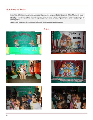 4. Galeria de Fotos

    Inclua fotos da Prática em andamento. Apenas as indispensáveis à compreensão da Prática neste Relato. Máximo: 10 fotos.
    Identifique o conteúdo da foto, incluindo legendas, com um texto curto que faça o leitor se lembrar da Descrição da
    Prática (item 3).
    Se você tiver mais fotos para disponibilizar, informe isso no Quadro de Avisos (item 5).



                                                          Fotos




8
 