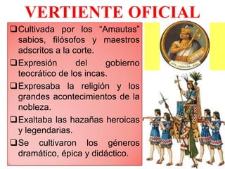 VERTIENTE OFICIAL
Cultivada por los “Amautas”
sabios, filósofos y maestros
adscritos a la corte.
Expresión del gobierno
teocrático de los incas.
Expresaba la religión y los
grandes acontecimientos de la
nobleza.
Exaltaba las hazañas heroicas
y legendarias.
Se cultivaron los géneros
dramático, épica y didáctico.
 