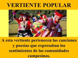 VERTIENTE POPULAR
A esta vertiente pertenecen las canciones
y poesías que expresaban los
sentimientos de las comunidades
campesinas.
 