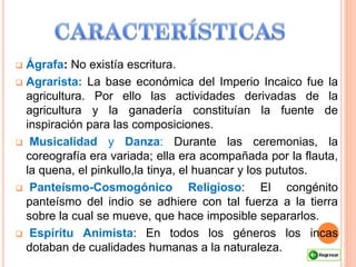  Ágrafa: No existía escritura.
 Agrarista: La base económica del Imperio Incaico fue la
agricultura. Por ello las actividades derivadas de la
agricultura y la ganadería constituían la fuente de
inspiración para las composiciones.
 Musicalidad y Danza: Durante las ceremonias, la
coreografía era variada; ella era acompañada por la flauta,
la quena, el pinkullo,la tinya, el huancar y los pututos.
 Panteísmo-Cosmogónico Religioso: El congénito
panteísmo del indio se adhiere con tal fuerza a la tierra
sobre la cual se mueve, que hace imposible separarlos.
 Espíritu Animista: En todos los géneros los incas
dotaban de cualidades humanas a la naturaleza.
 