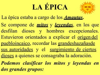 LA ÉPICA
La épica estaba a cargo de los Amautas.
Se compone de mitos y leyendas, en los que
desfilan dioses y hombres excepcionales.
Estuvieron orientados a explicar el origendel
puebloincaico, recordar las grandeshazañasde
sus autoridades y el surgimiento de ciertos
dioses a quienes se consagraba la adoración.
Podemos clasificar los mitos y leyendas en
dos grandes grupos:
 