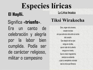 Especies líricas
El Haylli.
Tiksi Wirakocha
Significa «triunfo».
Era un canto de
celebración y alegría
por la labor bien
cumplida. Podía ser
de carácter religioso,
militar o campesino
 
