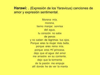 Harawi: . (Expresión de los Yaravicus) canciones de
amor y expresión sentimental.
Morena mía,
morena,
tierno manjar, sonrisa
del agua,
tu corazón no sabe
de penas
no saben de lágrimas tus ojos.
y
Porque eres la mujer más bella,
porque eres reina mía,
m
.
.
porque eres i princesa,
dejo que el agua del amor
me arrastre en su corriente,
dejo que la tormenta
de la pasión me empuje
allí donde he de ver la manta
 