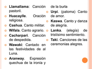  Llamallama: Canción
pastoril.
 Huacaylle. Oración
religiosa.
 Cashua. Canto militar.
 Wifala. Canto agrario.
 Cacharpari. Canción
de despedida.
 Wawaki: Cantado en
las festividades de al
Luna.
 Aranway. Expresión
quechua de la ironía y
de la burla
 Urpi. (paloma) Canto
de amor.
 Kaswa. Canto y danza
de alegría.
 Lanka. (elegía) de
tristísimo sentimiento.
 Taki. Canciones de las
ceremonias alegres.
 