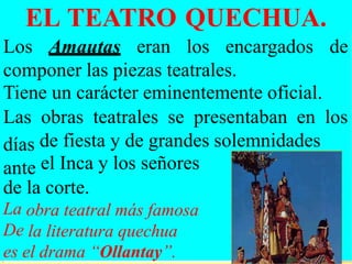 EL TEATRO QUECHUA.
Los Amautas eran los encargados de
componer las piezas teatrales.
Tiene un carácter eminentemente oficial.
Las
días
ante
obras teatrales se presentaban en los
de fiesta y de grandes
el Inca y los señores
solemnidades
de
La
De
la corte.
obra teatral más famosa
la literatura quechua
es el drama “Ollantay”.
 