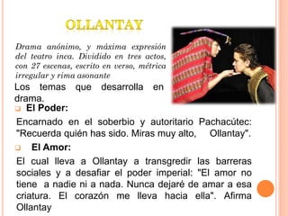 Drama anónimo, y máxima expresión
del teatro inca. Dividido en tres actos,
con 27 escenas, escrito en verso, métrica
irregular y rima asonante
Los temas que desarrolla en
drama.
 El Poder:
Encarnado en el soberbio y autoritario Pachacútec:
"Recuerda quién has sido. Miras muy alto, Ollantay".
 El Amor:
El cual lleva a Ollantay a transgredir las barreras
sociales y a desafiar el poder imperial: "El amor no
tiene a nadie ni a nada. Nunca dejaré de amar a esa
criatura. El corazón me lleva hacia ella". Afirma
Ollantay
 