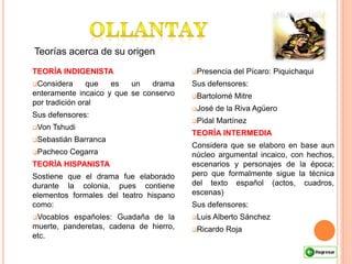 Teorías acerca de su origen
TEORÍA INDIGENISTA
Considera que es un drama
enteramente incaico y que se conservo
por tradición oral
Sus defensores:
Von Tshudi
Sebastián Barranca
Pacheco Cegarra
TEORÍA HISPANISTA
Sostiene que el drama fue elaborado
durante la colonia, pues contiene
elementos formales del teatro hispano
como:
Vocablos españoles: Guadaña de la
muerte, panderetas, cadena de hierro,
etc.
Presencia del Pícaro: Piquichaqui
Sus defensores:
Bartolomé Mitre
José de la Riva Agüero
Pidal Martínez
TEORÍA INTERMEDIA
Considera que se elaboro en base aun
núcleo argumental incaico, con hechos,
escenarios y personajes de la época;
pero que formalmente sigue la técnica
del texto español (actos, cuadros,
escenas)
Sus defensores:
Luis Alberto Sánchez
Ricardo Roja
 