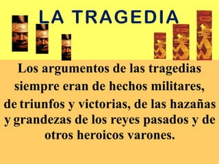 LA TRAGEDIA
Los argumentos de las tragedias
siempre eran de hechos militares,
de triunfos y victorias, de las hazañas
y grandezas de los reyes pasados y de
otros heroicos varones.
 