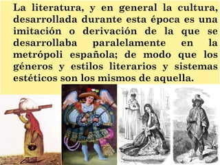 La literatura, y en general la cultura,
desarrollada durante esta época es una
imitación o derivación de la que se
desarrollaba paralelamente en la
metrópoli española; de modo que los
géneros y estilos literarios y sistemas
estéticos son los mismos de aquella.
 