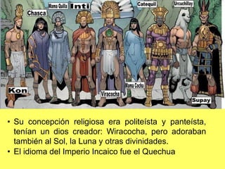 • Su concepción religiosa era politeísta y panteísta,
tenían un dios creador: Wiracocha, pero adoraban
también al Sol, la Luna y otras divinidades.
• El idioma del Imperio Incaico fue el Quechua
 