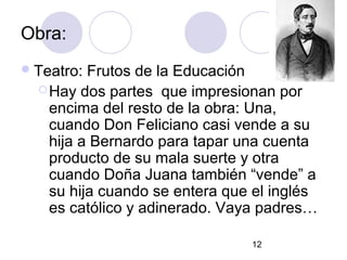 12
Obra:
Teatro: Frutos de la Educación
Hay dos partes que impresionan por
encima del resto de la obra: Una,
cuando Don Feliciano casi vende a su
hija a Bernardo para tapar una cuenta
producto de su mala suerte y otra
cuando Doña Juana también “vende” a
su hija cuando se entera que el inglés
es católico y adinerado. Vaya padres…
 