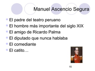 15
Manuel Ascencio Segura
El padre del teatro peruano
El hombre más importante del siglo XIX
El amigo de Ricardo Palma
El diputado que nunca hablaba
El comediante
El catito…
 