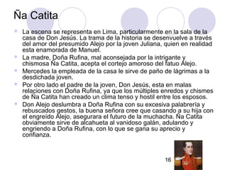 16
Ña Catita
 La escena se representa en Lima, particularmente en la sala de la
casa de Don Jesús. La trama de la historia se desenvuelve a través
del amor del presumido Alejo por la joven Juliana, quien en realidad
esta enamorada de Manuel.
 La madre, Doña Rufina, mal aconsejada por la intrigante y
chismosa Ña Catita, acepta el cortejo amoroso del fatuo Alejo.
 Mercedes la empleada de la casa le sirve de paño de lágrimas a la
desdichada joven.
 Por otro lado el padre de la joven, Don Jesús, esta en malas
relaciones con Doña Rufina, ya que los múltiples enredos y chismes
de Ña Catita han creado un clima tenso y hostil entre los esposos.
 Don Alejo deslumbra a Doña Rufina con su excesiva palabrería y
rebuscados gestos, la buena señora cree que casando a su hija con
el engreído Alejo, asegurara el futuro de la muchacha. Ña Catita
obviamente sirve de alcahueta al vanidoso galán, adulando y
engriendo a Doña Rufina, con lo que se gana su aprecio y
confianza.
 