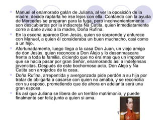17
 Manuel el enamorado galán de Juliana, al ver la oposición de la
madre, decide raptarla he irse lejos con ella. Contando con la ayuda
de Mercedes se preparan para la fuga, pero inconvenientemente
son descubiertos por la indiscreta Ña Catita, quien inmediatamente
corre a darle aviso a la madre, Doña Rufina.
 En la escena aparece Don Jesús, quien se sorprende y enfurece
con Manuel, a quien él consideraba un buen muchacho, casi como
a un hijo.
 Afortunadamente, luego llega a la casa Don Juan, un viejo amigo
de don Jesús, quien reconoce a Don Alejo y lo desenmascara
frente a toda la familia, diciendo que no era mas que un impostor
que se hacia pasar por gran Señor, enamorando así a indefensas
jovencitas. Después de este bochornoso acto, Don Alejo y Ña
Catita son arrojados de la casa.
 Doña Rufina, arrepentida y avergonzada pide perdón a su hija por
tratar de obligarla a casarse con quien no amaba, y se reconcilia
con su esposo, prometiendo que de ahora en adelanta será una
gran esposa.
 Es así que Juliana se libera de un terrible matrimonio, y puede
finalmente ser feliz junto a quien si ama.
 