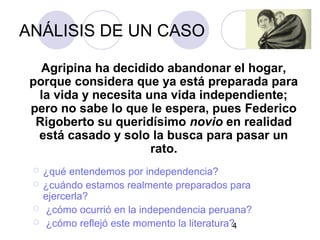 4
ANÁLISIS DE UN CASO
Agripina ha decidido abandonar el hogar,
porque considera que ya está preparada para
la vida y necesita una vida independiente;
pero no sabe lo que le espera, pues Federico
Rigoberto su queridísimo novio en realidad
está casado y solo la busca para pasar un
rato.
 ¿qué entendemos por independencia?
 ¿cuándo estamos realmente preparados para
ejercerla?
 ¿cómo ocurrió en la independencia peruana?
 ¿cómo reflejó este momento la literatura?
 