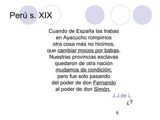 6
Perú s. XIX
Cuando de España las trabas
en Ayacucho rompimos
otra cosa más no hicimos,
que cambiar mocos por babas.
Nuestras provincias esclavas
quedaron de otra nación
mudamos de condición;
pero fue solo pasando
del poder de don Fernando
al poder de don Simón.
J.J.de L.
¿?
 