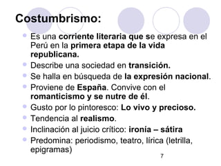 7
Costumbrismo:
 Es una corriente literaria que se expresa en el
Perú en la primera etapa de la vida
republicana.
 Describe una sociedad en transición.
 Se halla en búsqueda de la expresión nacional.
 Proviene de España. Convive con el
romanticismo y se nutre de él.
 Gusto por lo pintoresco: Lo vivo y precioso.
 Tendencia al realismo.
 Inclinación al juicio crítico: ironía – sátira
 Predomina: periodismo, teatro, lírica (letrilla,
epigramas)
 