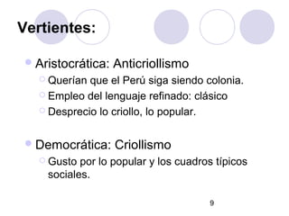 9
Vertientes:
Aristocrática: Anticriollismo
 Querían que el Perú siga siendo colonia.
 Empleo del lenguaje refinado: clásico
 Desprecio lo criollo, lo popular.
Democrática: Criollismo
 Gusto por lo popular y los cuadros típicos
sociales.
 