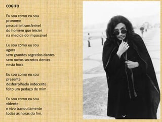 COGITO
Eu sou como eu sou
pronome
pessoal intransferível
do homem que iniciei
na medida do impossível
Eu sou como eu sou
agora
sem grandes segredos dantes
sem novos secretos dentes
nesta hora
Eu sou como eu sou
presente
desferrolhado indecente
feito um pedaço de mim
Eu sou como eu sou
vidente
e vivo tranquilamente
todas as horas do fim.
 