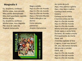 Eu, brasileiro, confesso
Minha culpa, meu pecado
Meu sonho desesperado
Meu bem guardado segredo
Minha aflição
Eu, brasileiro, confesso
Minha culpa, meu degredo
Pão seco de cada dia
Tropical melancolia
Ao canto da juriti
Aqui, meu pânico e glória
Aqui, meu laço e cadeia
Conheço bem minha
história
Começa na lua cheia
E termina antes do fim
Aqui é o fim do mundo
Aqui é o fim do mundo
Aqui é o fim do mundo
Minha terra tem palmeiras
Onde sopra o vento forte
Da fome, do medo e muito
Principalmente da morte
Olelê, lalá
A bomba explode lá fora
E agora, o que vou temer?
Oh, yes, nós temos banana
Até pra dar e vender
Olelê, lalá
Aqui é o fim do mundo
Aqui é o fim do mundo
Aqui é o fim do mundo.
Marginália II
Negra solidão
Aqui é o fim do mundo
Aqui é o fim do mundo
Aqui é o fim do mundo
Aqui, o Terceiro Mundo
Pede a bênção e vai
dormir
Entre cascatas,
palmeiras
Araçás e bananeiras
 