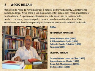 3 – ASSIS BRASIL
Francisco de Assis de Almeida Brasil é natural de Parnaíba (1932). Juntamente
Com O. G. Rego, Assis Brasil é um dos romancistas piauienses mais importantes
na atualidade. Os gêneros explorados por este autor são os mais variados,
desde o romance, passando pelo conto, a novela e a crítica literária. Vive
atualmente em Teresina e participa ativamente do cenário cultural do Estado.
OBRA:
TETRALOGIA PIAUIENSE
Beira Rio Beira Vida (1965)
A Filha do Meio Quilo (1966)
Salto do Cavalo Cobridor (1966)
Pacamão(1969)
CICLO DO TERROR
Os que Bebem como os Cães (1975)
Aprendizado da Morte (1976)
Deus, Sol, Shakespeare (1978)
Os Crocodilos (1980)
 