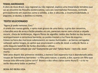 TEXTO SELECIONADO
“Agora já pode namorar, Ceci.”
A sineta dos navios-gaiola, o apito mais grosso de uma barca, o grito dos canoeiros,
o barulho seco do arroz e feijão pisados no cais, pareciam varrer com a brisa a calçada
escura , cheia de lembranças. Alguns flocos de algodão, caídos dos fardos ou das barcas,
acompanhavam a correnteza barrenta, os postes traziam a luz fraca da esquina...
Estava na hora das marrecas sobrevoarem os navios iluminados – as barcas carregadas
soltavam apitos longos, os apitos que anunciavam a volta de Jessé, a volta de Nuno, a
volta daquele batalhão de fardas douradas e altivas.
Quantos haviam voltado por ela? Exatamente por ela? Talvez Nuno – nem ele. Jessé
morto.
Sete anos depois dos primeiros vestidos, a boneca Ceci esperaria nua e abandonada pelas
roupas de fazendinhas berrantes – o filho para nascer, o anseio, a dor, queria um filho que
tivesse vida diferente (como seria? Branco e dos olhos claros como Nuno?) – o rio no
verão descobria todas as pedras.”
BEIRA RIO BEIRA VIDA
TEMAS ABORDADOS
A obra de Assis Brasil, seja regional ou não regional, explora uma linearidade temática que
vai ao encontro da filosofia existencialista, cara aos neorrealistas franceses, centrada
principalmente em aspectos como a solidão, a dor, o absurdo, a incomunicabilidade, a
angústia, a náusea, o destino e a morte.
 