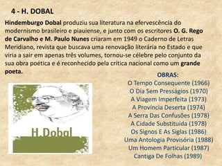 OBRAS:
O Tempo Consequente (1966)
O Dia Sem Presságios (1970)
A Viagem Imperfeita (1973)
A Província Deserta (1974)
A Serra Das Confusões (1978)
A Cidade Substituída (1978)
Os Signos E As Siglas (1986)
Uma Antologia Provisória (1988)
Um Homem Particular (1987)
Cantiga De Folhas (1989)
Hindemburgo Dobal produziu sua literatura na efervescência do
modernismo brasileiro e piauiense, e junto com os escritores O. G. Rego
de Carvalho e M. Paulo Nunes criaram em 1949 o Caderno de Letras
Meridiano, revista que buscava uma renovação literária no Estado e que
viria a sair em apenas três volumes, tornou-se célebre pelo conjunto da
sua obra poética e é reconhecido pela crítica nacional como um grande
poeta.
4 - H. DOBAL
 