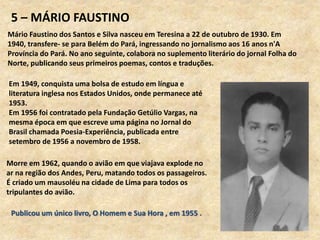 5 – MÁRIO FAUSTINO
Mário Faustino dos Santos e Silva nasceu em Teresina a 22 de outubro de 1930. Em
1940, transfere- se para Belém do Pará, ingressando no jornalismo aos 16 anos n'A
Província do Pará. No ano seguinte, colabora no suplemento literário do jornal Folha do
Norte, publicando seus primeiros poemas, contos e traduções.
Morre em 1962, quando o avião em que viajava explode no
ar na região dos Andes, Peru, matando todos os passageiros.
É criado um mausoléu na cidade de Lima para todos os
tripulantes do avião.
Publicou um único livro, O Homem e Sua Hora , em 1955 .
Em 1949, conquista uma bolsa de estudo em língua e
literatura inglesa nos Estados Unidos, onde permanece até
1953.
Em 1956 foi contratado pela Fundação Getúlio Vargas, na
mesma época em que escreve uma página no Jornal do
Brasil chamada Poesia-Experiência, publicada entre
setembro de 1956 a novembro de 1958.
 