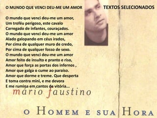 TEXTOS SELECIONADOSO MUNDO QUE VENCI DEU-ME UM AMOR
O mundo que venci deu-me um amor,
Um troféu perigoso, este cavalo
Carregado de infantes, couraçados.
O mundo que venci deu-me um amor
Alado galopando em céus irados,
Por cima de qualquer muro de credo,
Por cima de qualquer fosso de sexo.
O mundo que venci deu-me um amor
Amor feito de insulto e pranto e riso,
Amor que força as portas dos infernos ,
Amor que galga o cume ao paraíso.
Amor que dorme e treme. Que desperta
E toma contra mini, e me devora
E me rumina em cantos de vitória...
 